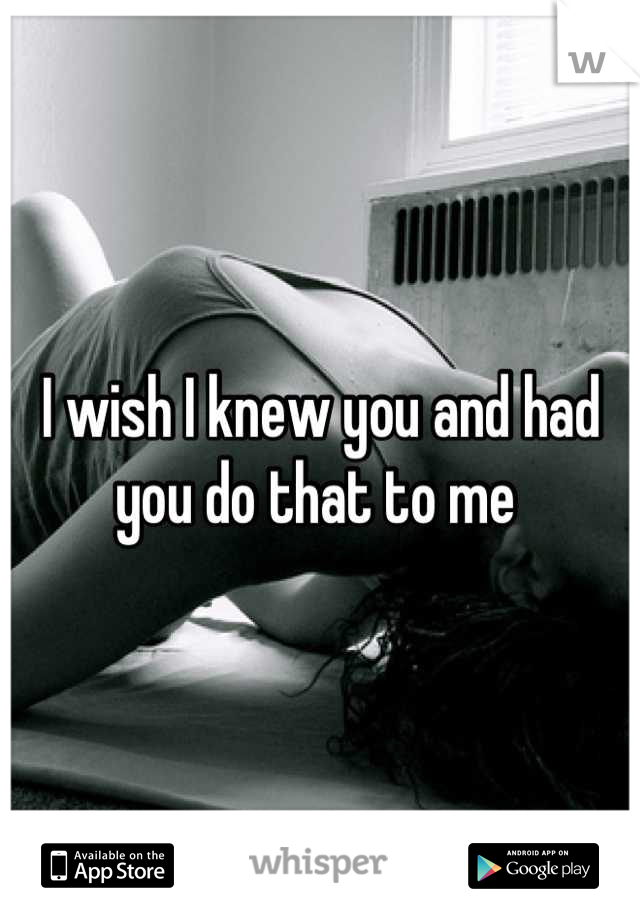 I wish I knew you and had you do that to me 