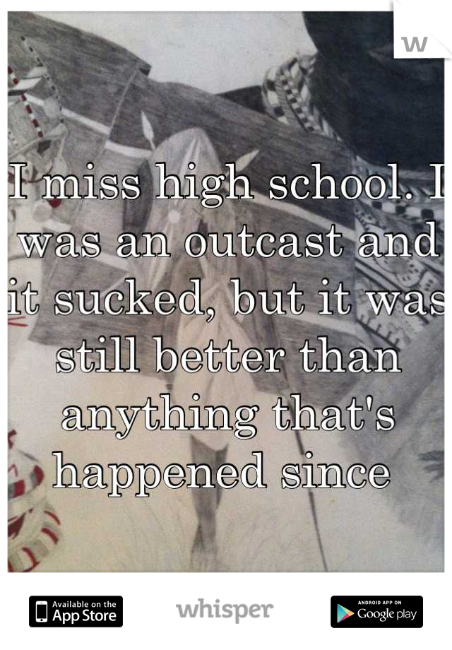 I miss high school. I was an outcast and it sucked, but it was still better than anything that's happened since 