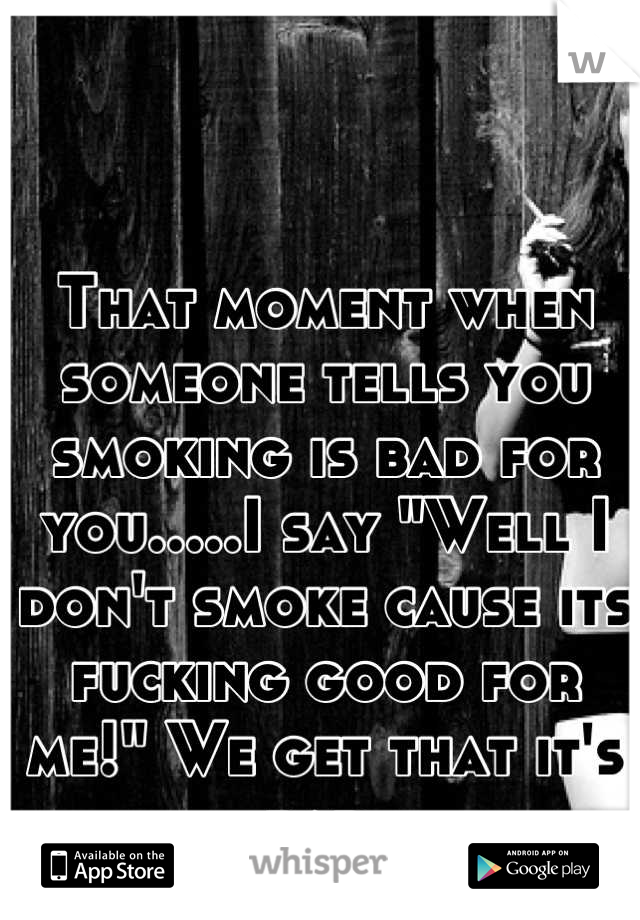 That moment when someone tells you smoking is bad for you.....I say "Well I don't smoke cause its fucking good for me!" We get that it's bad.