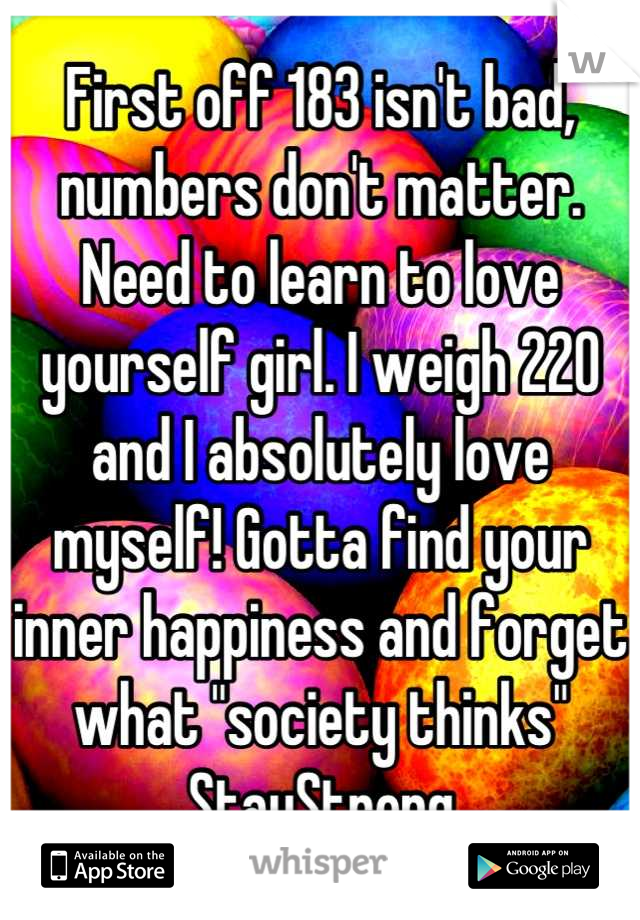 First off 183 isn't bad, numbers don't matter. Need to learn to love yourself girl. I weigh 220 and I absolutely love myself! Gotta find your inner happiness and forget what "society thinks" StayStrong