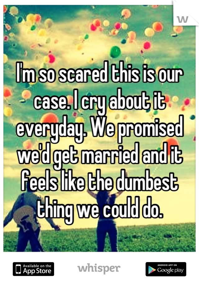 I'm so scared this is our case. I cry about it everyday. We promised we'd get married and it feels like the dumbest thing we could do.