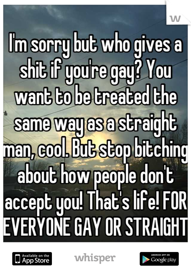 I'm sorry but who gives a shit if you're gay? You want to be treated the same way as a straight man, cool. But stop bitching about how people don't accept you! That's life! FOR EVERYONE GAY OR STRAIGHT