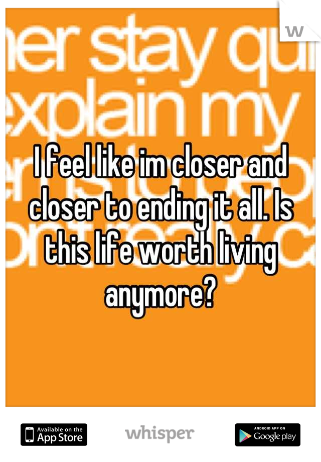 I feel like im closer and closer to ending it all. Is this life worth living anymore?