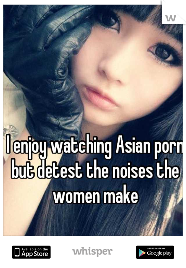 I enjoy watching Asian porn but detest the noises the women make
