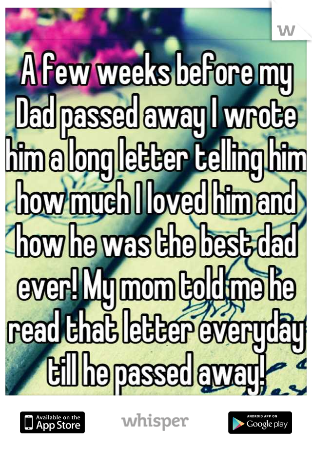 A few weeks before my Dad passed away I wrote him a long letter telling him how much I loved him and how he was the best dad ever! My mom told me he read that letter everyday till he passed away!