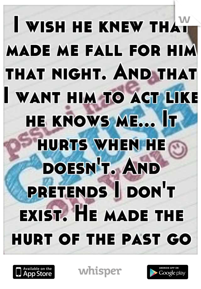 I wish he knew that made me fall for him that night. And that I want him to act like he knows me... It hurts when he doesn't. And pretends I don't exist. He made the hurt of the past go away... 