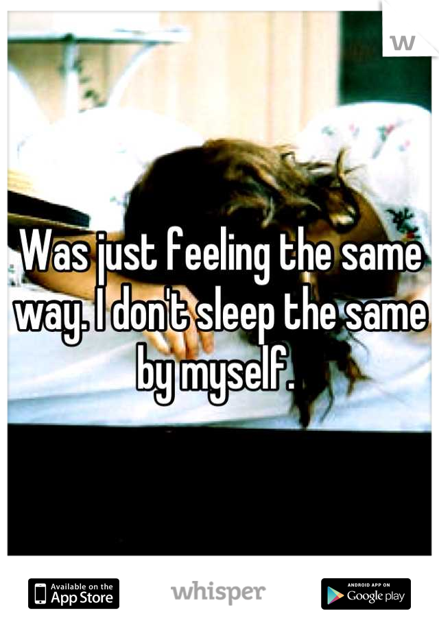 Was just feeling the same way. I don't sleep the same by myself. 