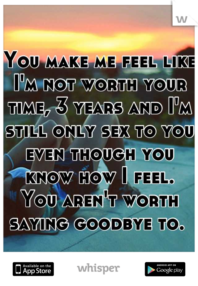 You make me feel like I'm not worth your time, 3 years and I'm still only sex to you even though you know how I feel. 
You aren't worth saying goodbye to. 