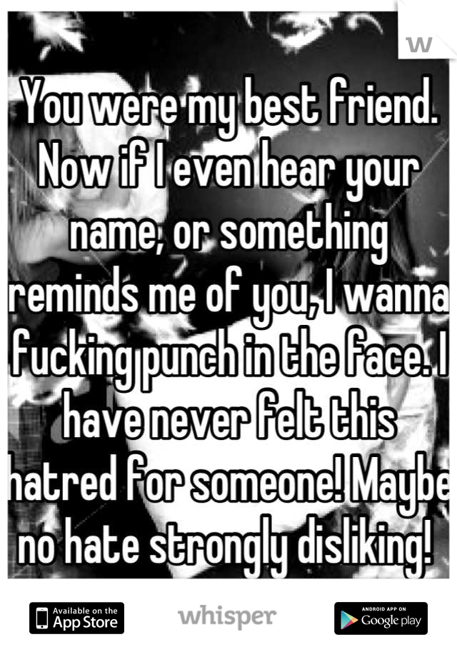 You were my best friend. Now if I even hear your name, or something reminds me of you, I wanna fucking punch in the face. I have never felt this hatred for someone! Maybe no hate strongly disliking! 