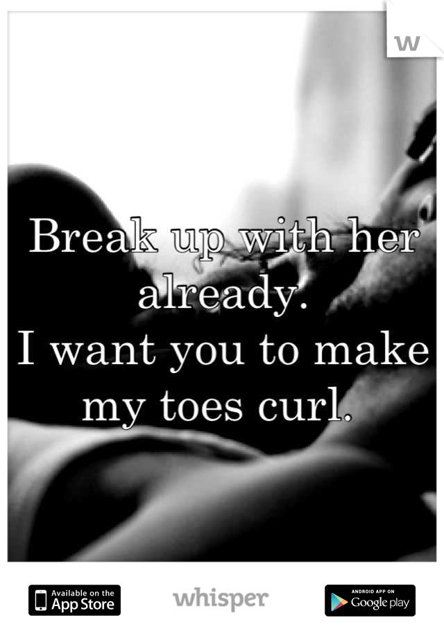 Break up with her already. 
I want you to make my toes curl. 