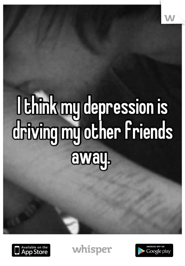 I think my depression is driving my other friends away. 