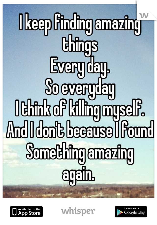 I keep finding amazing things 
Every day. 
So everyday
I think of killing myself. 
And I don't because I found
Something amazing 
again. 