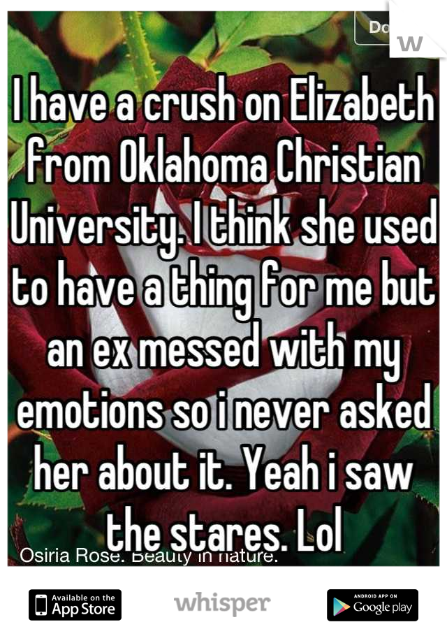 I have a crush on Elizabeth from Oklahoma Christian University. I think she used to have a thing for me but an ex messed with my emotions so i never asked her about it. Yeah i saw the stares. Lol