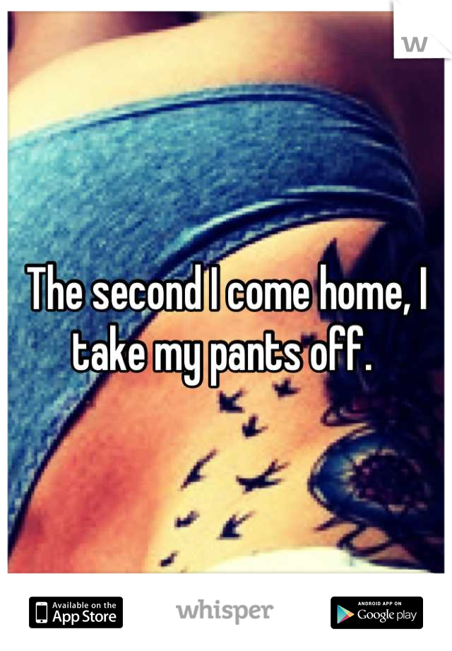 The second I come home, I take my pants off. 