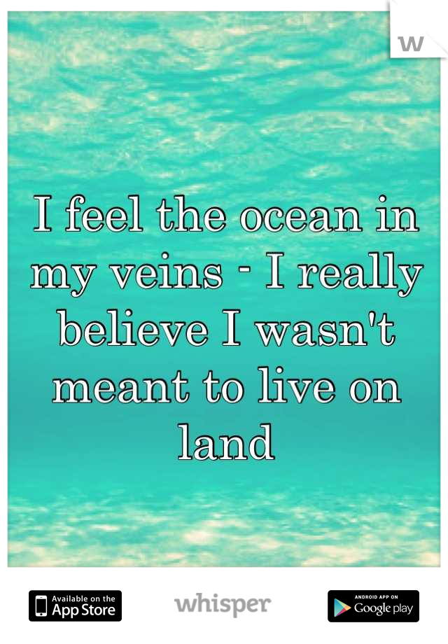 I feel the ocean in my veins - I really believe I wasn't meant to live on land