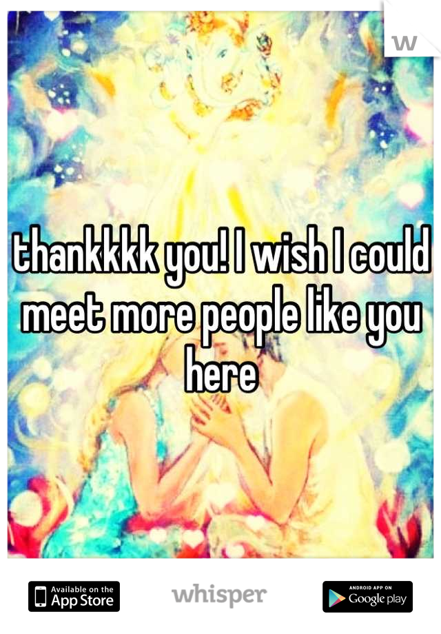 thankkkk you! I wish I could meet more people like you here