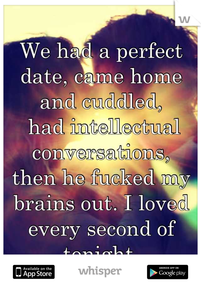We had a perfect date, came home and cuddled,
 had intellectual conversations, 
then he fucked my brains out. I loved every second of tonight.