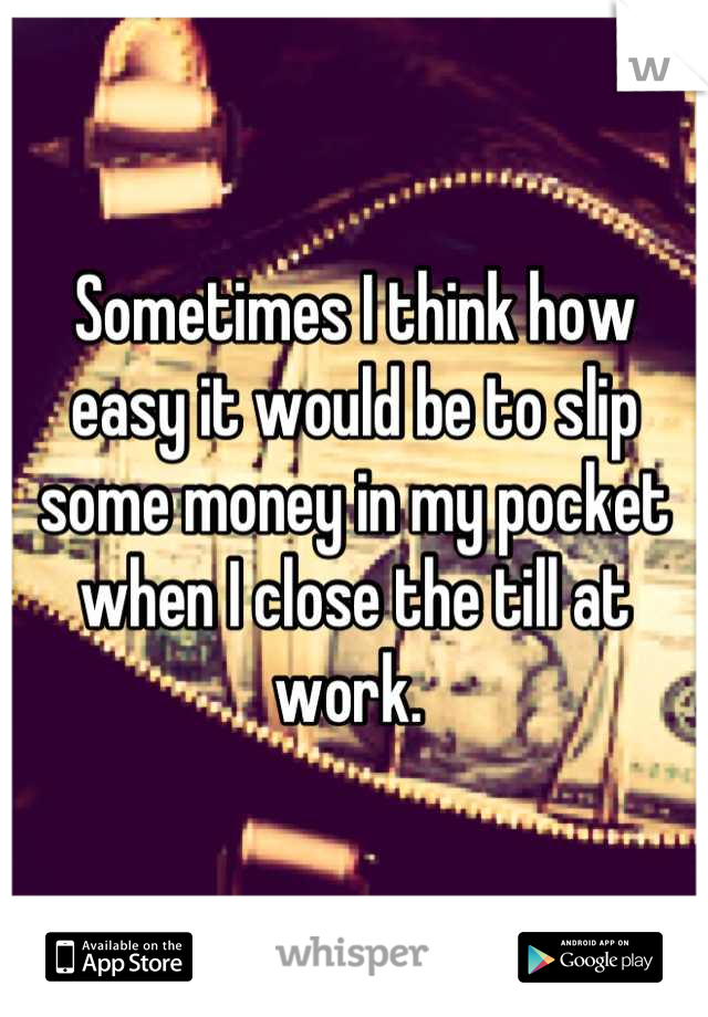 Sometimes I think how easy it would be to slip some money in my pocket when I close the till at work. 