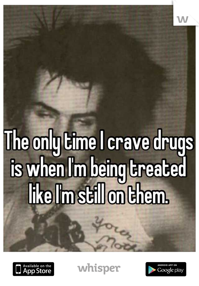 The only time I crave drugs is when I'm being treated like I'm still on them.