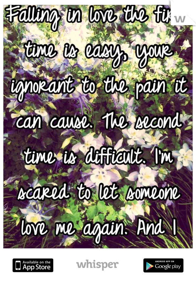 Falling in love the first time is easy, your ignorant to the pain it can cause. The second time is difficult. I'm scared to let someone love me again. And I them. 