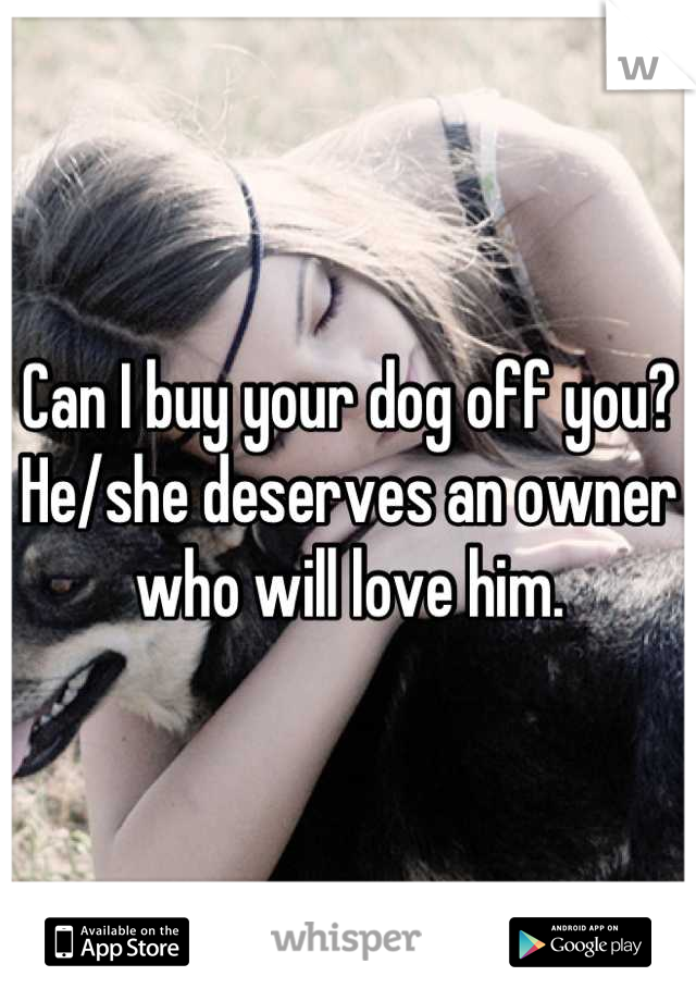 Can I buy your dog off you? He/she deserves an owner who will love him.