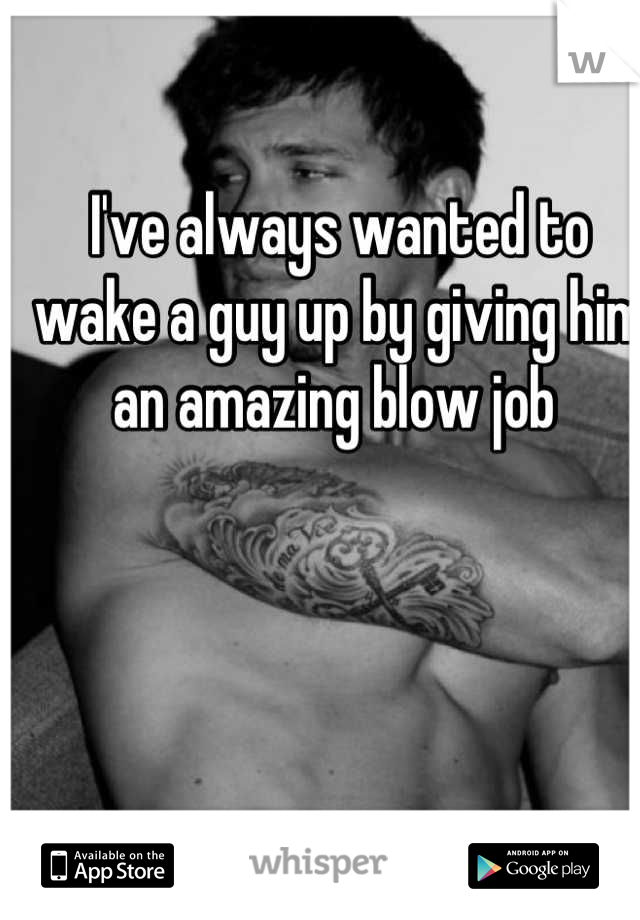 I've always wanted to wake a guy up by giving him an amazing blow job 