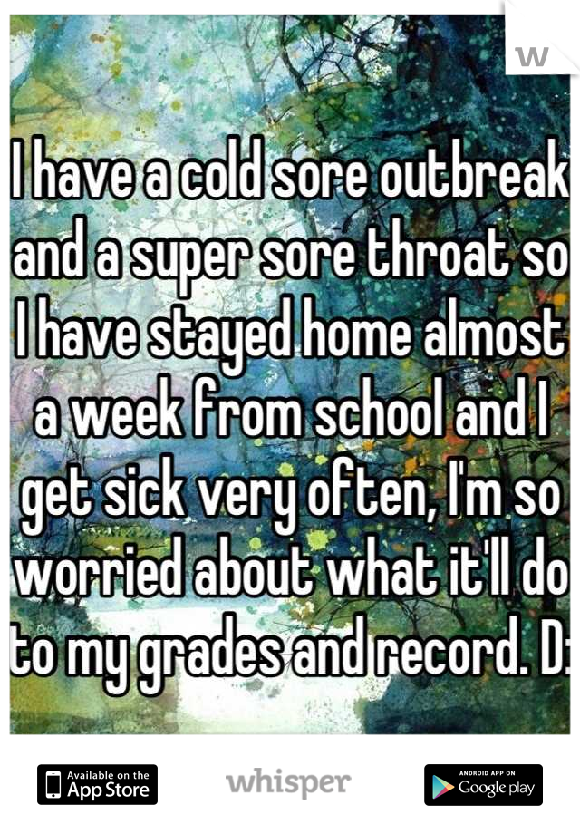 I have a cold sore outbreak and a super sore throat so I have stayed home almost a week from school and I get sick very often, I'm so worried about what it'll do to my grades and record. D: