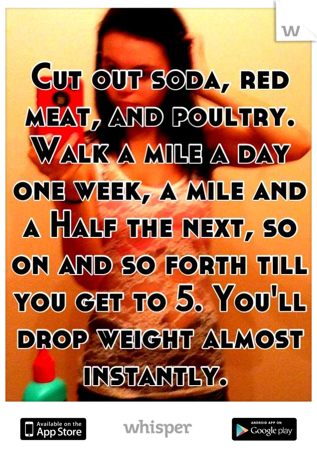 Cut out soda, red meat, and poultry. Walk a mile a day one week, a mile and a Half the next, so on and so forth till you get to 5. You'll drop weight almost instantly. 