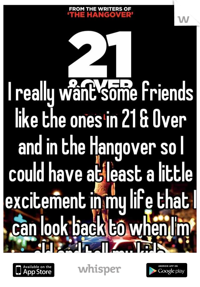 I really want some friends like the ones in 21 & Over and in the Hangover so I could have at least a little excitement in my life that I can look back to when I'm old and tell my kids.