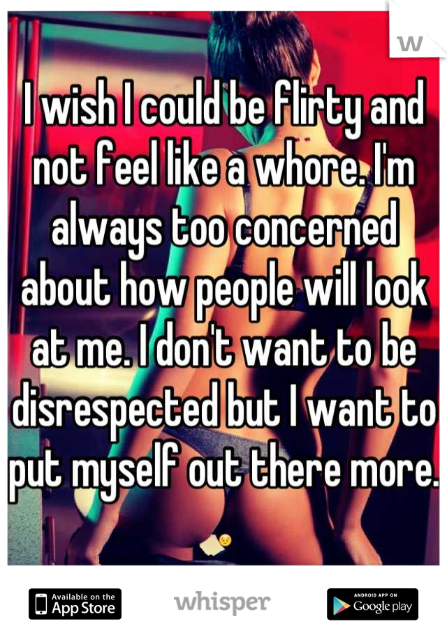 I wish I could be flirty and not feel like a whore. I'm always too concerned about how people will look at me. I don't want to be disrespected but I want to put myself out there more. 😣