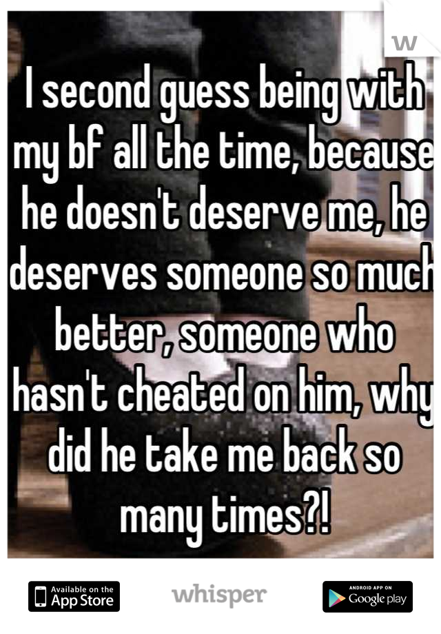 I second guess being with my bf all the time, because he doesn't deserve me, he deserves someone so much better, someone who hasn't cheated on him, why did he take me back so many times?!
