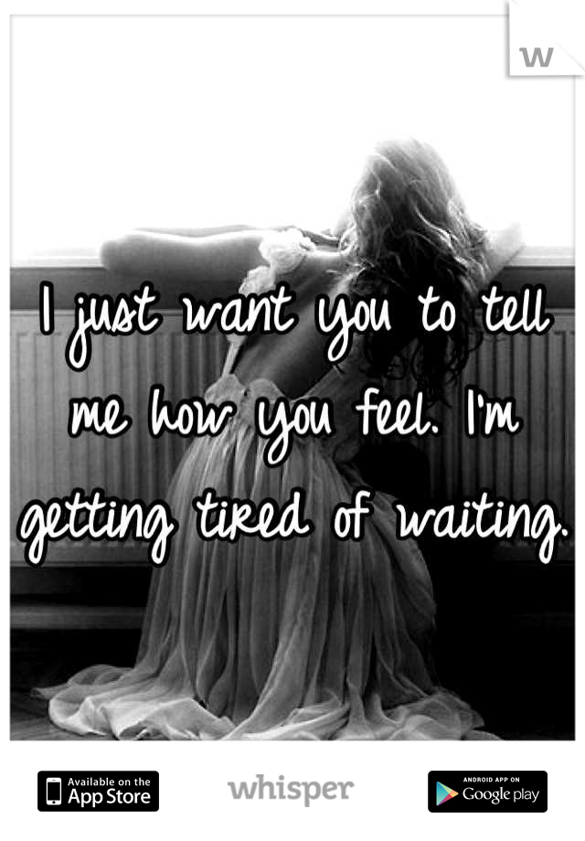 I just want you to tell me how you feel. I'm getting tired of waiting. 