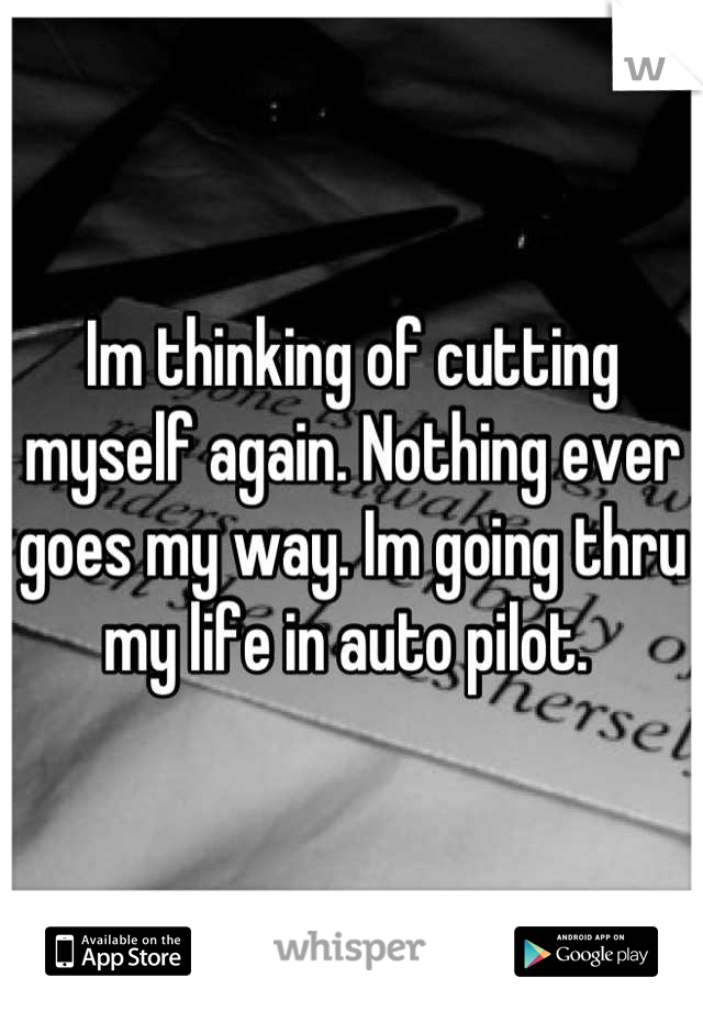 Im thinking of cutting myself again. Nothing ever goes my way. Im going thru my life in auto pilot. 