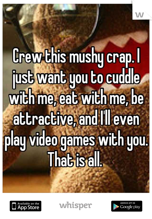 Crew this mushy crap. I just want you to cuddle with me, eat with me, be attractive, and I'll even play video games with you.
That is all. 