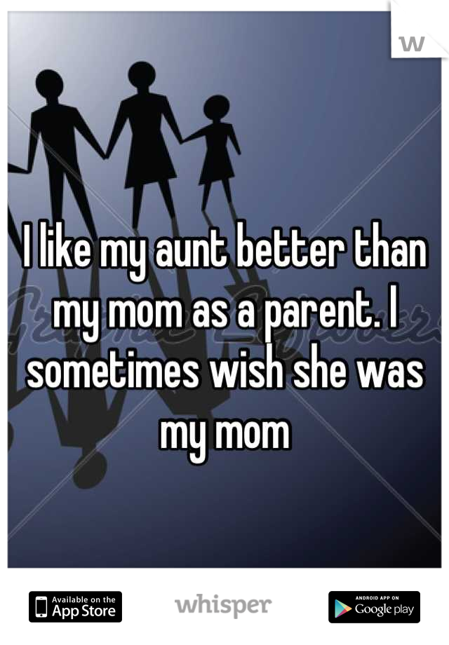 I like my aunt better than my mom as a parent. I sometimes wish she was my mom
