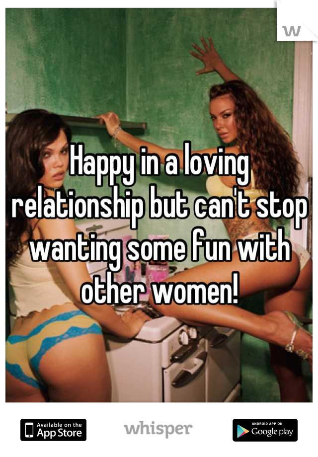 Happy in a loving relationship but can't stop wanting some fun with other women!