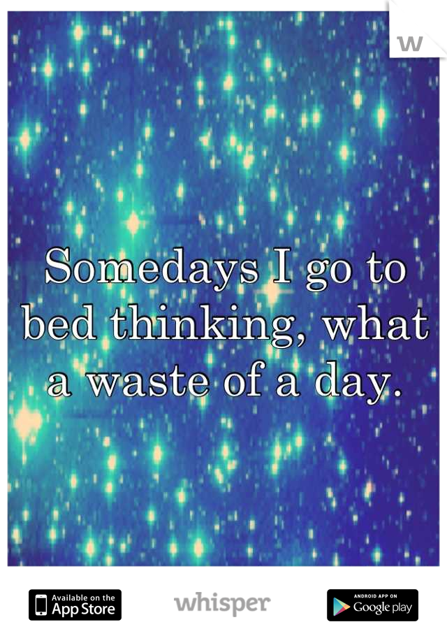 Somedays I go to bed thinking, what a waste of a day.