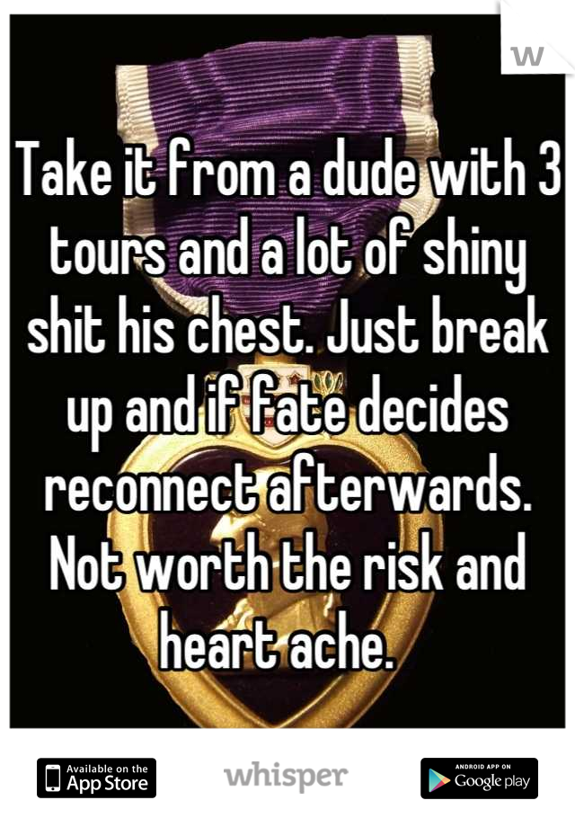 Take it from a dude with 3 tours and a lot of shiny shit his chest. Just break up and if fate decides reconnect afterwards. Not worth the risk and heart ache.  