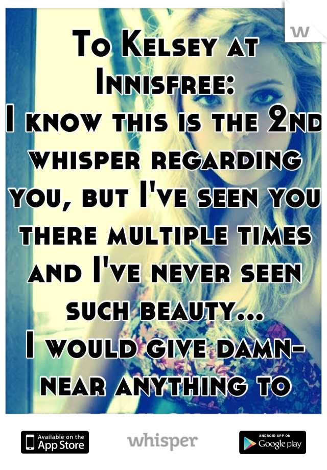 To Kelsey at Innisfree:
I know this is the 2nd whisper regarding you, but I've seen you there multiple times and I've never seen such beauty...
I would give damn-near anything to take you on a date