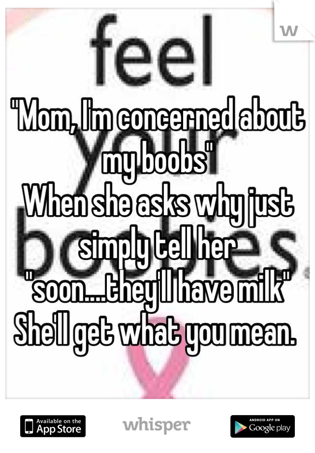 "Mom, I'm concerned about my boobs"
When she asks why just simply tell her "soon....they'll have milk" 
She'll get what you mean. 