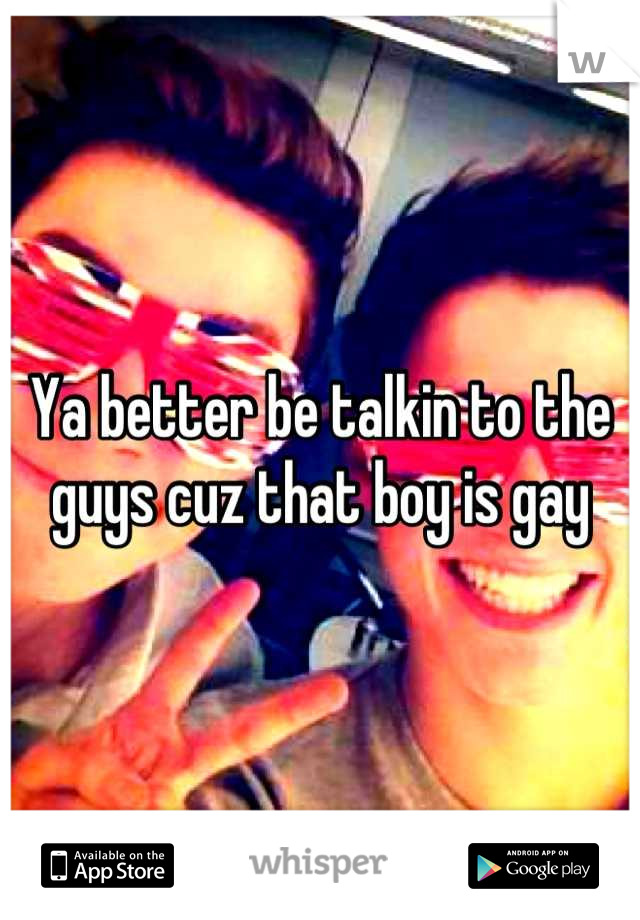 Ya better be talkin to the guys cuz that boy is gay