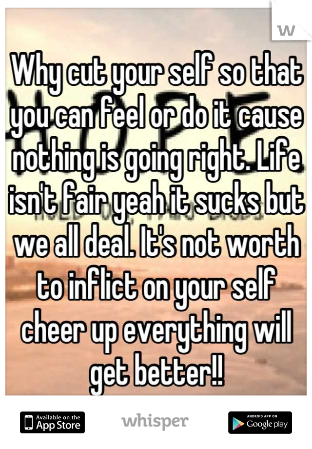 Why cut your self so that you can feel or do it cause nothing is going right. Life isn't fair yeah it sucks but we all deal. It's not worth to inflict on your self cheer up everything will get better!!