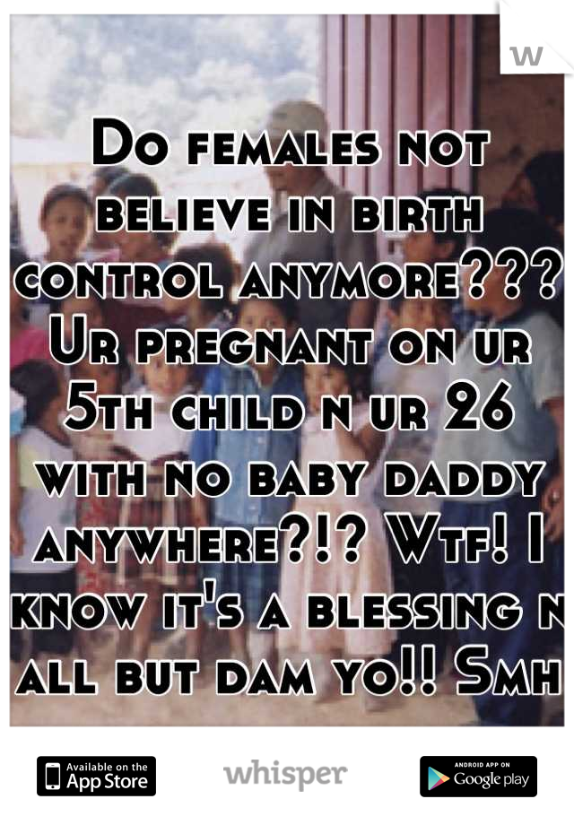 Do females not believe in birth control anymore??? Ur pregnant on ur 5th child n ur 26 with no baby daddy anywhere?!? Wtf! I know it's a blessing n all but dam yo!! Smh