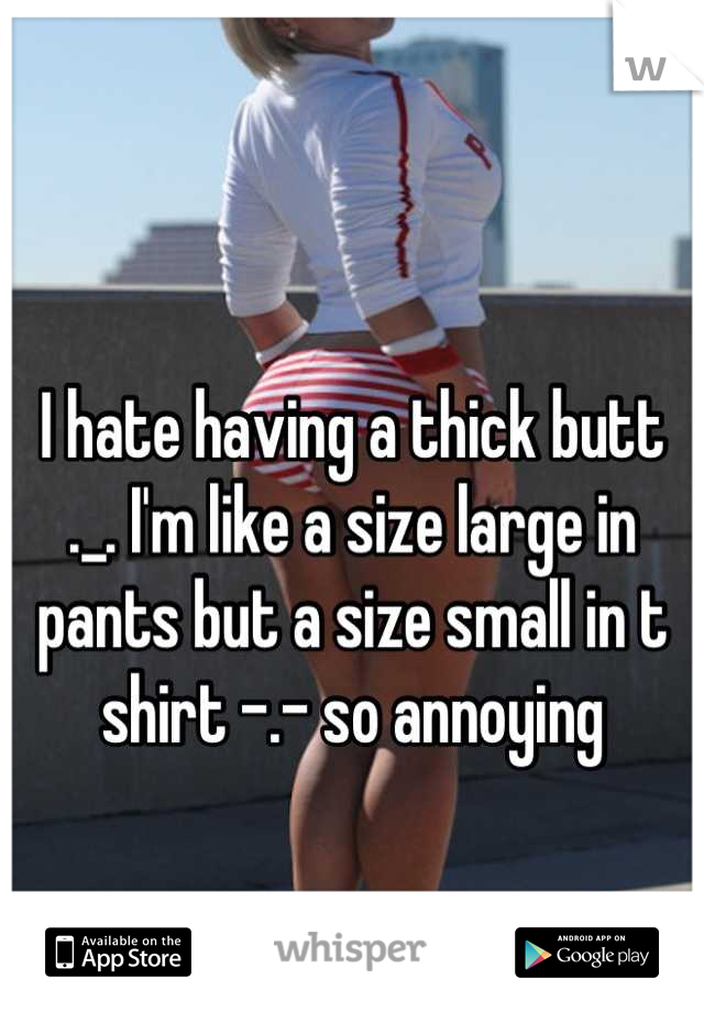 I hate having a thick butt ._. I'm like a size large in pants but a size small in t shirt -.- so annoying