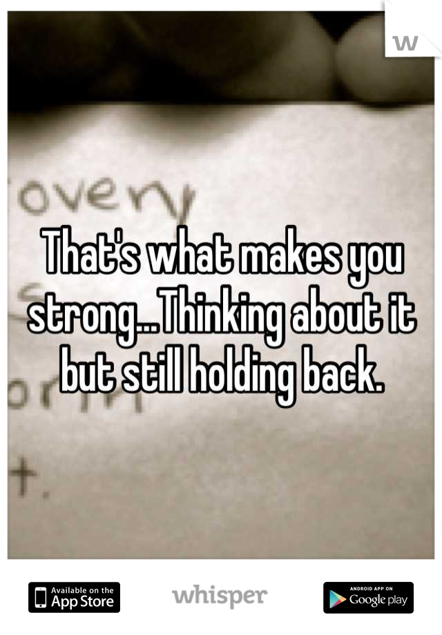 That's what makes you strong...Thinking about it but still holding back.