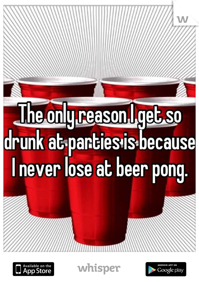 The only reason I get so drunk at parties is because I never lose at beer pong.