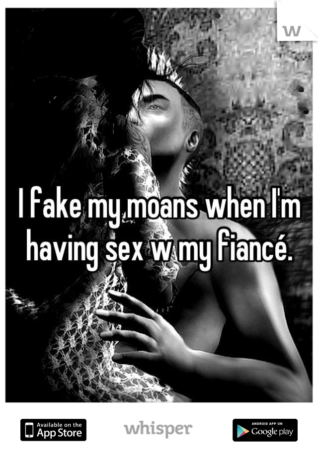 I fake my moans when I'm having sex w my fiancé.