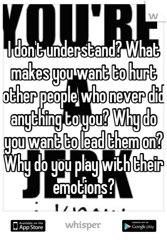I don't understand? What makes you want to hurt other people who never did anything to you? Why do you want to lead them on? Why do you play with their emotions?