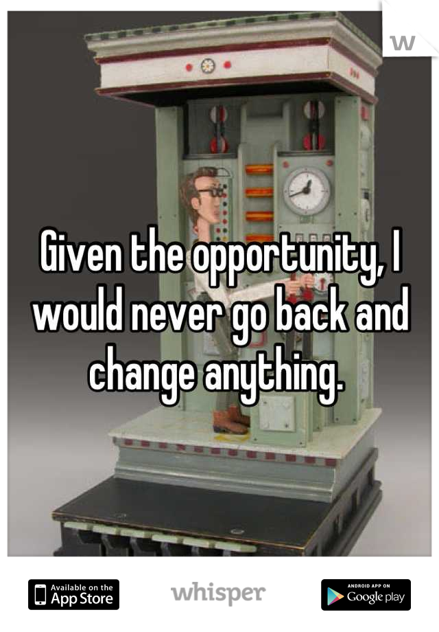 Given the opportunity, I would never go back and change anything. 