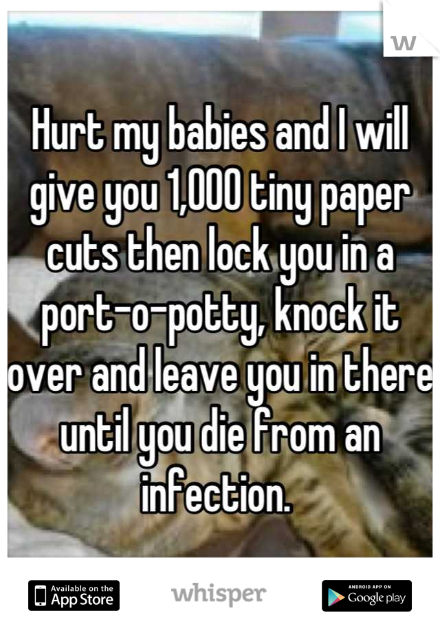 Hurt my babies and I will give you 1,000 tiny paper cuts then lock you in a port-o-potty, knock it over and leave you in there until you die from an infection. 